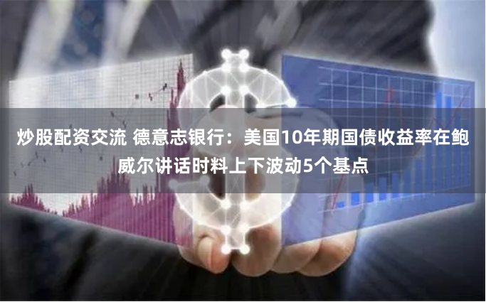 炒股配资交流 德意志银行：美国10年期国债收益率在鲍威尔讲话时料上下波动5个基点