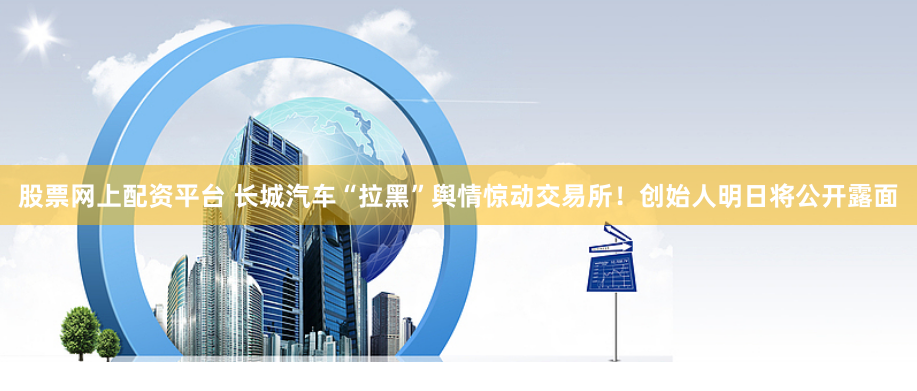 股票网上配资平台 长城汽车“拉黑”舆情惊动交易所！创始人明日将公开露面