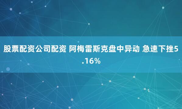 股票配资公司配资 阿梅雷斯克盘中异动 急速下挫5.16%