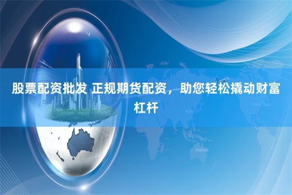 股票配资批发 正规期货配资，助您轻松撬动财富杠杆