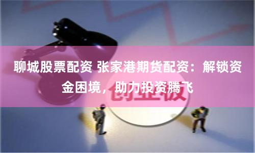 聊城股票配资 张家港期货配资：解锁资金困境，助力投资腾飞