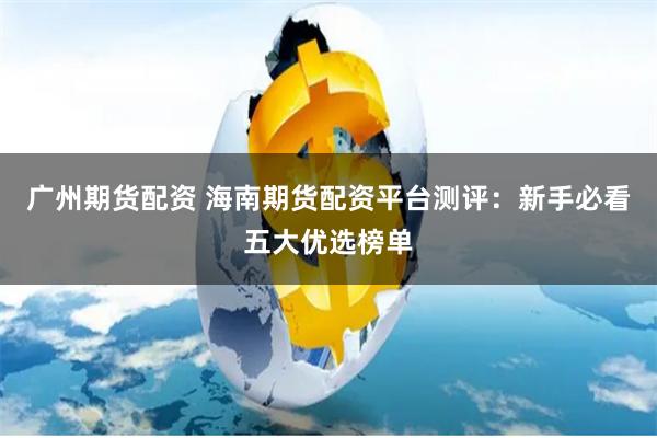 广州期货配资 海南期货配资平台测评：新手必看五大优选榜单